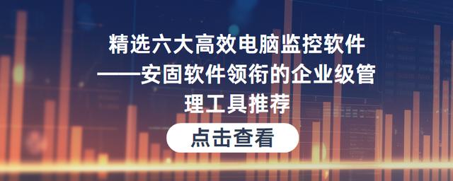 精选六大高效电脑监控软件——安固软件领衔的企业级管理工具推荐