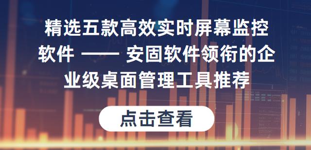 精选高效实时屏幕监控软件安固软件领衔的企业级桌面管理工具推荐