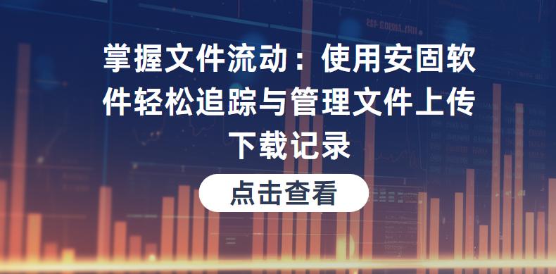 掌握文件流动：使用安固软件轻松追踪与管理文件上传下载记录