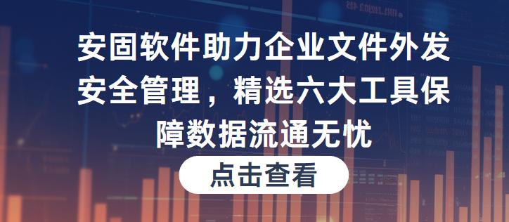 安固软件助力企业文件外发安全管理精选六大工具保障数据流通无忧