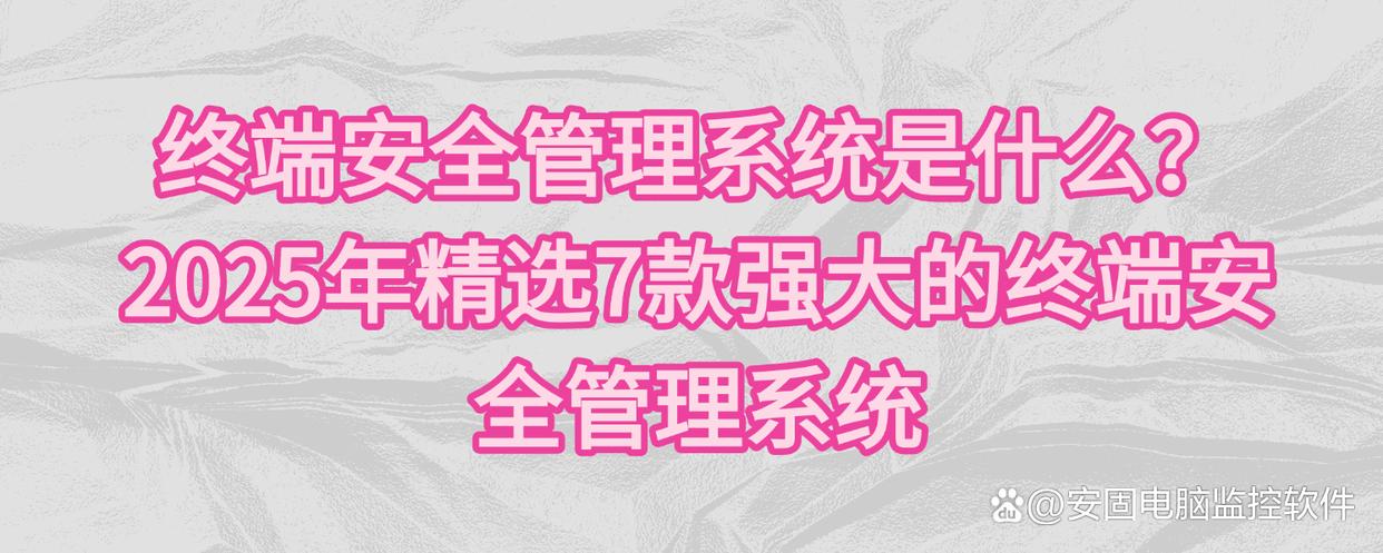 终端安全管理系统是什么？2025年精选7款强大的终端安全管理系统